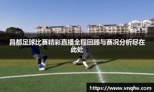 昌都足球比赛精彩直播全程回顾与赛况分析尽在此处