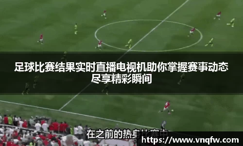 足球比赛结果实时直播电视机助你掌握赛事动态尽享精彩瞬间