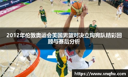 2012年伦敦奥运会美国男篮对决立陶宛队精彩回顾与赛后分析
