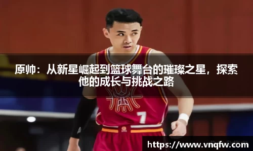 原帅：从新星崛起到篮球舞台的璀璨之星，探索他的成长与挑战之路