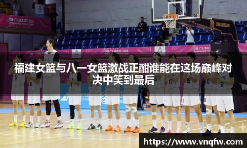 福建女篮与八一女篮激战正酣谁能在这场巅峰对决中笑到最后